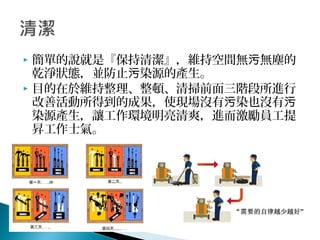  簡單的說就是『保持清潔』，維持空間無 無塵的污
乾淨狀態，並防止 染源的產生。污
 目的在於維持整理、整頓、清掃前面三階段所進行
改善活動所得到的成果，使現場沒有 染也沒有污 污
染源產生，讓工作環境明亮清爽，進而激勵員工提
昇工作士氣。
 