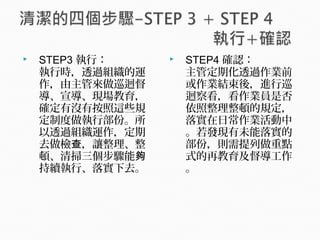  STEP3 執行：
執行時，透過組織的運
作，由主管來做巡迴督
導、宣導、現場教育，
確定有沒有按照這些規
定制度做執行部份。所
以透過組織運作，定期
去做檢 ，讓整理、整查
頓、清掃三個步驟能夠
持續執行、落實下去。
 STEP4 確認：
主管定期化透過作業前
或作業結束後，進行巡
迴察看，看作業員是否
依照整理整頓的規定，
落實在日常作業活動中
。若發現有未能落實的
部份，則需提列做重點
式的再教育及督導工作
。
 