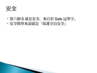  第六個 S 就是安全，來自於 Safe 這單字。
 安全簡單來說就是『保護全員安全』
 