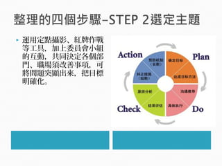  運用定點攝影、紅牌作戰
等工具，加上委員會小組
的互動，共同決定各個部
門、職場須改善事項，可
將問題突顯出來，把目標
明確化。
 