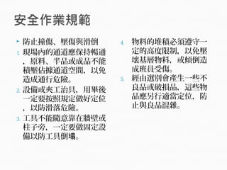  防止撞傷、壓傷與滑倒
1. 現場內的通道應保持暢通
，原料、半品或成品不能
積壓佔據通道空間，以免
造成通行危險。
2. 設備或夾工治具，用畢後
一定要按照規定做好定位
，以防滑落危險。
3. 工具不能隨意靠在牆壁或
柱子旁，一定要做固定設
備以防工具倒 。塌
4. 物料的堆積必須遵守一
定的高度限制，以免壓
壞基層物料，或傾倒造
成班員受傷。
5. 經由選別會產生一些不
良品或破損品，這些物
品應另行適當定位，防
止與良品混雜。
 
