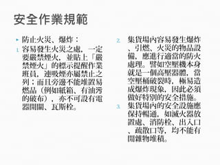 防止火災、爆炸：
1. 容易發生火災之處，一定
要嚴禁煙火，並貼上「嚴
禁煙火」的標示提醒作業
班員，連吸煙亦屬禁止之
列；而且旁邊不能堆置易
燃品（例如紙箱、有油污
的破布），亦不可設有電
器開關、瓦斯栓。
2. 集貨場內容易發生爆炸
、引燃、火災的物品設
備，應進行適當的防火
處理。譬如空壓機本身
就是一個高壓器體，當
空壓桶破裂時，極易造
成爆炸現象，因此必須
做好特別的安全措施。
3. 集貨場內的安全設施應
保持暢通，如滅火器放
置處、消防栓、出入口
、疏散口等，均不能有
閒雜物堆積。
 