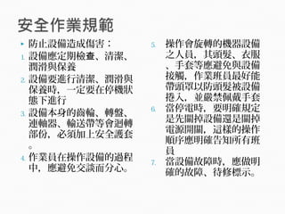  防止設備造成傷害：
1. 設備應定期檢 、清潔、查
潤滑與保養
2. 設備要進行清潔、潤滑與
保養時，一定要在停機狀
態下進行
3. 設備本身的齒輪、轉盤、
連軸器、輸送帶等會迴轉
部份，必須加上安全護套
。
4. 作業員在操作設備的過程
中，應避免交談而分心。
5. 操作會旋轉的機器設備
之人員，其頭髮、衣服
、手套等應避免與設備
接觸，作業班員最好能
帶頭罩以防頭髮被設備
捲入，並嚴禁佩戴手套
6. 當停電時，要明確規定
是先關掉設備還是關掉
電源開關，這樣的操作
順序應明確告知所有班
員
7. 當設備故障時，應做明
確的故障、待修標示。
 