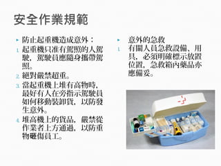  防止起重機造成意外：
1. 起重機只准有駕照的人駕
駛，駕駛員應隨身攜帶駕
照。
2. 絕對嚴禁超重。
3. 當起重機上堆有高物時，
最好有人在旁指示駕駛員
如何移動裝卸貨，以防發
生意外。
4. 堆高機上的貨品，嚴禁從
作業者上方通過，以防重
物 傷員工。砸
 意外的急救
1. 有關人員急救設備、用
具，必須明確標示放置
位置，急救箱內藥品亦
應備妥。
 