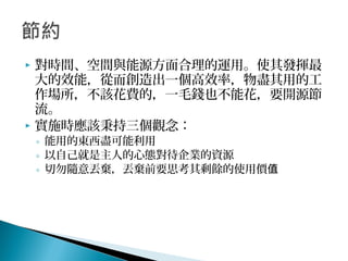  對時間、空間與能源方面合理的運用。使其發揮最
大的效能，從而創造出一個高效率，物盡其用的工
作場所，不該花費的，一毛錢也不能花，要開源節
流。
 實施時應該秉持三個觀念：
◦ 能用的東西盡可能利用
◦ 以自己就是主人的心態對待企業的資源
◦ 切勿隨意丟棄，丟棄前要思考其剩餘的使用價值
 