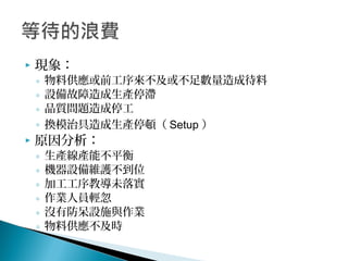  現象：
◦ 物料供應或前工序來不及或不足數量造成待料
◦ 設備故障造成生產停滯
◦ 品質問題造成停工
◦ 換模治具造成生產停頓（ Setup ）
 原因分析：
◦ 生產線產能不平衡
◦ 機器設備維護不到位
◦ 加工工序教導未落實
◦ 作業人員輕忽
◦ 沒有防呆設施與作業
◦ 物料供應不及時
 