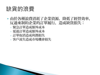 由於各種浪費消耗了企業資源，降低了經營效率，
反過來制約企業的訂單履行，造成缺貨損失：
◦ 緊急訂單造成額外成本
◦ 延遲訂單造成額外成本
◦ 訂單取消造成利潤損失
◦ 客戶流失造成市場機會損失
 