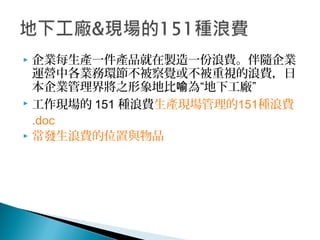  企業每生產一件產品就在製造一份浪費。伴隨企業
運營中各業務環節不被察覺或不被重視的浪費，日
本企業管理界將之形象地比 為“地下工廠”喻
 工作現場的 151 種浪費生產現場管理的151種浪費
.doc
 常發生浪費的位置與物品
 