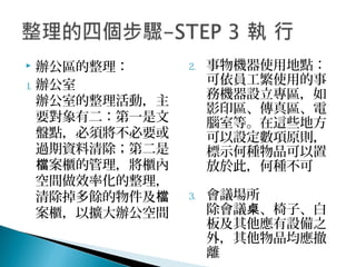  辦公區的整理：
1. 辦公室
辦公室的整理活動，主
要對象有二：第一是文
盤點，必須將不必要或
過期資料清除；第二是
案櫃的管理，將櫃內檔
空間做效率化的整理，
清除掉多餘的物件及檔
案櫃，以擴大辦公空間
2. 事物機器使用地點：
可依員工繁使用的事
務機器設立專區，如
影印區、傳真區、電
腦室等。在這些地方
可以設定數項原則，
標示何種物品可以置
放於此，何種不可
3. 會議場所
除會議 、椅子、白桌
板及其他應有設備之
外，其他物品均應撤
離
 