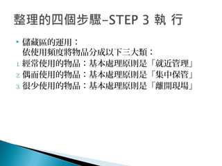  儲藏區的運用：
依使用頻度將物品分成以下三大類：
1. 經常使用的物品：基本處理原則是「就近管理」
2. 偶而使用的物品：基本處理原則是「集中保管」
3. 很少使用的物品：基本處理原則是「離開現場」
 