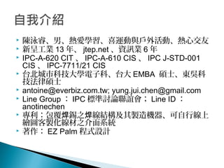  陳泳睿、男、熱愛學習、喜運動與戶外活動、熱心交友
 新呈工業 13 年、 jtep.net 、資訊業 6 年
 IPC-A-620 CIT 、 IPC-A-610 CIS 、 IPC J-STD-001
CIS 、 IPC-7711/21 CIS
 台北城市科技大學電子科、台大 EMBA 碩士、東吳科
技法律碩士
 antoine@everbiz.com.tw; yung.jui.chen@gmail.com
 Line Group ： IPC 標準討論聯誼會； Line ID ：
anotinechen
 專利：包覆 錫之 線結構及其製造機器、可自行線上焊 焊
繪圖客製化線材之介面系統
 著作： EZ Palm 程式設計
 