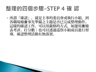  所謂「確認」，就是主事的委員會或執行小組，到
各職場檢 事先準備之主題是否已完成整理動作。查
這樣的確認工作，可以用嚴格的方式，如運用 檢查
表考評、打分數；也可以透過巡察小組成員進行督
導，確認整理活動有無落實。
 