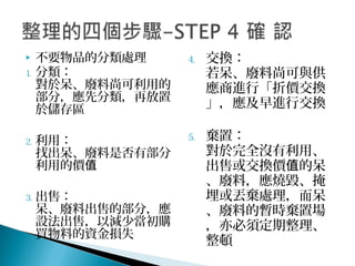  不要物品的分類處理
1. 分類：
對於呆、廢料尚可利用的
部分，應先分類，再放置
於儲存區
2. 利用：
找出呆、廢料是否有部分
利用的價值
3. 出售：
呆、廢料出售的部分，應
設法出售，以減少當初購
買物料的資金損失
4. 交換：
若呆、廢料尚可與供
應商進行「折價交換
」，應及早進行交換
5. 棄置：
對於完全沒有利用、
出售或交換價 的呆值
、廢料，應燒毀、掩
埋或丟棄處理，而呆
、廢料的暫時棄置場
，亦必須定期整理、
整頓
 