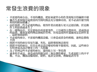  不需要的庫存品、不用的機器、把原來就窄小的作業現場弄得擁擠不堪
 若生產現場中最寶貴的空間均無法充分發揮功用，更不必談什麼空間倘
利用的附加價 了值
 由於放置一些不必要的物品，使得作業員要進行更大迂迴活動，於是動
作上的浪費就產生了
 在一堆物品中，光是要取出所需要零件、工具就得大費周章，造成找尋
的浪費。確實需要的物品卻疏於管理，容易造成料件遺漏或是忘掉作業
，最終導致缺料
 不必要的庫存、不需要的機器設備，只會造成資金的堆積，連利息都收
不到
 閒置不用的庫存容易生鏽、劣化，最終導致無法使用
 閒置不用的庫存，往往在產品設計變更時便不能使用，因此，這些庫存
有時會成為設計變更上的一大阻礙
 為了管理這些不必要的庫存，還得貼上另一筆花費
 過多的半成品，會造成的問題包括：無法彈性變更、生產流程上的不平
衡、不良、機器設備故障、缺料、延誤交貨期、換線延誤等等
 
