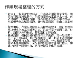  倉庫：一般來說是物料區，在本區必須針對呆滯料、閒
置物料進行減量動作。呆滯和閒置的定義不太一樣，前
者是屬於一段期間沒用，後者則是不會再使用的物品，
至於 些物品屬於呆滯， 些屬於閒置，則由主管定奪哪 哪
。
 作業現場：作業現場雖屬人員作業的空間，進行整理時
應以效率化為基本改善方向，凡屬作業所需的工具、材
料、設備以外的物品，都要進行去除動作。
 機械設備：機械設備的整理有三項動作。第一是清潔；
第二是上油防鏽，進行品質維護；第三是給予適當的覆
蓋，做好維持工作。至於閒置設備，一定要離開現場；
如果不能離開現場，至少要做到集中管理做好標示，如
此才能將空間騰出來，進行後續效率化的規劃。
 