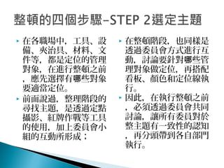  在各職場中，工具、設
備、夾治具、材料、文
件等，都是定位的管理
對象，在進行整頓之前
，應先選擇有 些對象哪
要適當定位。
 前面說過，整理階段的
尋找主題，是透過定點
攝影、紅牌作戰等工具
的使用，加上委員會小
組的互動所形成；
 在整頓階段，也同樣是
透過委員會方式進行互
動，討論要針對 些管哪
理對象做定位，再搭配
看板、顏色和定位線執
行。
 因此，在執行整頓之前
，必須透過委員會共同
討論，讓所有委員對於
整主題有一致性的認知
，再分頭帶到各自部門
執行。
 