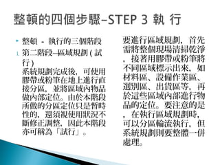  整頓 - 執行的三個階段
1. 第二階段—區域規劃 ( 試
行 )
系統規劃完成後，可使用
膠帶或粉筆在地上進行直
接分區，並將區域內物品
做內部定位。由於本階段
所做的分區定位只是暫時
性的，還須視使用狀況不
斷修正調整，因此本階段
亦可稱為「試行」。
要進行區域規劃，首先
需將整個現場清掃乾淨
，接著用膠帶或粉筆將
不同區域標示出來，如
材料區、設備作業區、
選別區、出貨區等，再
於這些區域內部進行物
品的定位。要注意的是
，在執行區域規劃時，
可以分區輪流執行，但
系統規劃則要整體一併
處理。
 