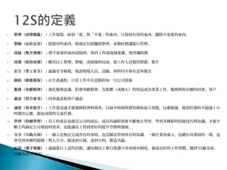 1. 整理（清理雜亂）：工作現場，區別「要」與「不要」的東西，只保留有用的東西，撤除不需要的東西。
2. 整頓（定位定容）：把要用的東西，按規定位置擺放整齊，並做好標識進行管理。
3. 清掃（無 無塵）：污 將不需要的東西清除掉，保持工作現場無 ，無 穢狀態垃圾 污
4. 清潔（保持清潔）：維持以上整理、整頓、清掃後的局面，使工作人員覺得整潔、衛生
5. 安全（勞工安全）：通過安全檢視，保證現場人員、設備、材料均不會有意外傷害
6. 節約（節能環保）：在生產過程，日常工作中注意節約每一分公司資源
7. 服務（奉獻精神）：強化服務意識，倡導奉獻精神，為集體（或個人）的利益或為事業工作，服務與你有關的同事、客戶
8. 滿意（符合要求）：同事滿意和客戶滿意
9. 速度（效率提升）：工作要迅速才能發揮經濟與效率，以最少時間與費用換取最大效能，反應敏捷，接到任務時不超過 1 小
時做出反應，提前或按時完成任務。
10. 學習（持續學習）：員工的成長也就是公司的成長，成長的過程需要不斷地去學習，學習各種新的技能技巧與知識，才能不
斷去的滿足公司發展的需求，也能讓員工得到更好的提升空間與發展。
11. 分享（互助互利）：一個人是無法完成所有的事情，也沒辦法學到所有的知識，一個企業再強大，也總有其薄弱的一環，也
會受到各種的限制；與人分享，能達到互補，達到互利，製造共贏。
12. 紀律（遵守規範）：通過進行上述的活動，讓每個員工都自覺遵守各項規章制度，養成良好的工作習慣，做到“以廠為家、
以廠為榮”的地步。
 