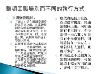 1. 空間整體規劃：
1) 「通道」是在規劃空間時
最需留意之處，在系統規
劃階段時即應繪製清楚。
通道線的劃分方式，可用
不同顏色如黃、白、老虎
色 ( 黑、黃相間的顏色 )
等加以區分。
2) 區域性通道劃分基本原則
有三：一是通道要短，以
縮短動線、減少空間浪費
；二是通道要直，以免因
彎曲造成搬運效率降低；
三是轉角部份最好不要直
角，以斜角處理使物品行
經彎時較為順暢。
3) 應依實際使用狀況，
保留適當 度，將通寬
道線拉出來。例如通
道有卡車通行，至少
需留一米八 ；如果寬
只有小推車通行，則
可維持在一米左右；
若只有人通行，倘 寬
度可少於一米。
4) 如果通道不是很 又寬
需劃分動線時，可在
通道上標示方向箭頭
，亦可用文字標示。
 