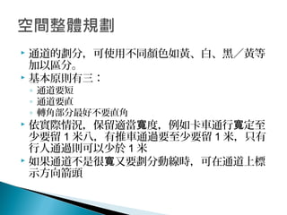 通道的劃分，可使用不同顏色如黃、白、黑／黃等
加以區分。
 基本原則有三：
◦ 通道要短
◦ 通道要直
◦ 轉角部分最好不要直角
 依實際情況，保留適當 度，例如卡車通行 定至寬 寬
少要留 1 米八，有推車通過要至少要留 1 米，只有
行人通過則可以少於 1 米
 如果通道不是很 又要劃分動線時，可在通道上標寬
示方向箭頭
 