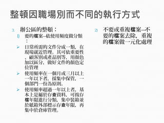 3. 辦公區的整頓：
1) 要的 案—依使用頻度做分類檔
：
 日常所需的文件分成一類，在
現場就近管理。其可依重要性
、顧客別或產品別等，用顏色
加以區分，做好文件的顏色定
位管理
 使用頻率在一個月或三月以上
一年以下者，採集中保管，一
個部門一份為原則。
 使用頻率超過一年以上者，基
本上是屬於存 資料，可按存查
年限進行分類，集中裝箱並檔
於紙箱外部標示存 年限，再查
集中於倉庫管理。
2) 不要或重複 案—不檔
要的 案去除，重複檔
的 案做一元化處理檔
 