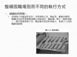 3. 儲藏區的整頓：
 常用的工具就近作定位；不常用的工具、物品等，應集中保管。
組織可以在作業現場或辦公室區設定一個區域，掛上「陰影看板
」，將不常使用的工具、物品集中定位於看板上，並畫上工具的
輪廓或影像
 