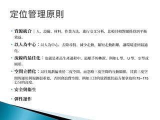  資源統合：人、設備、材料、作業方法，進行交叉分析，比較其相對關係得到平衡
效益。
 以人為中心：以人為中心，去除尋找、減少走動、縮短走動距離，讓環境達到最適
化。
 流線的最佳化：也就是產品生產過程中，最順手的 置，例如佈 L 型、 U 型、 S 型或
圓形。
 空間立體化：以往規劃偏重於二度空間，而忽略三度空間的互動關係，其實三度空
間的運用與規劃很重要，否則會浪費空間。例如工具的放置應於最方便拿取的 75~175
公分的高度。
 安全與衛生
 彈性運作
 