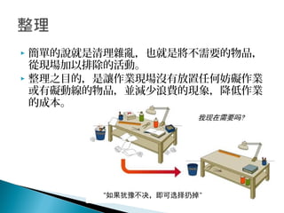  簡單的說就是清理雜亂，也就是將不需要的物品，
從現場加以排除的活動。
 整理之目的，是讓作業現場沒有放置任何妨礙作業
或有礙動線的物品，並減少浪費的現象，降低作業
的成本。
 