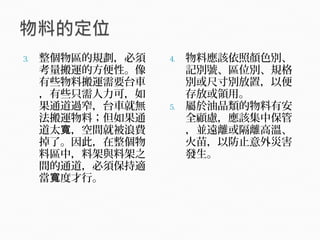 3. 整個物區的規劃，必須
考量搬運的方便性。像
有些物料搬運需要台車
，有些只需人力可，如
果通道過窄，台車就無
法搬運物料；但如果通
道太 ，空間就被浪費寬
掉了。因此，在整個物
料區中，料架與料架之
間的通道，必須保持適
當 度才行。寬
4. 物料應該依照顏色別、
記別號、區位別、規格
別或尺寸別放置，以便
存放或領用。
5. 屬於油品類的物料有安
全顧慮，應該集中保管
，並遠離或隔離高溫、
火苗，以防止意外災害
發生。
 