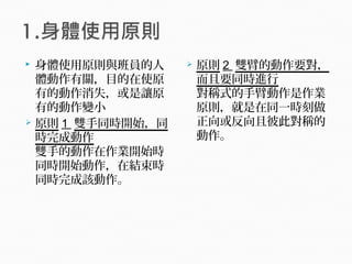  身體使用原則與班員的人
體動作有關，目的在使原
有的動作消失，或是讓原
有的動作變小
 原則 1 雙手同時開始，同
時完成動作
雙手的動作在作業開始時
同時開始動作，在結束時
同時完成該動作。
 原則 2 雙臂的動作要對，
而且要同時進行
對稱式的手臂動作是作業
原則，就是在同一時刻做
正向或反向且彼此對稱的
動作。
 