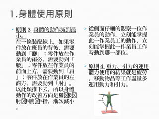  原則 3 身體的動作減到最
小。
在一條裝配線上，如果零
件放在班員的背後，需要
動到「 」；零件放在作腳
業員的兩旁，需要動到「
腰」；零件放在作業員的
前面上方，需要動到「肩
」；零件放在作業員的左
商方，需要動到「肘」。
以此類推下去，所以身體
動作的改善方向是腳腰
肘手腕手指，漸次減小
。
 從側面仔細的觀察一位作
業員的動作，立刻能掌握
此一作業員工的動作，立
刻能掌握此一作業員工作
時動到 一部位。哪
 原則 4 重力、引力的運用
體力使用的結果就是疲勞
，移動物品等工作盡量多
運用動力和引力。
 
