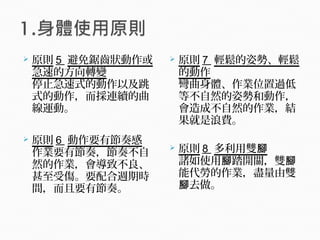  原則 5 避免鋸齒狀動作或
急速的方向轉變
停止急速式的動作以及跳
式的動作，而採連續的曲
線運動。
 原則 6 動作要有節奏感
作業要有節奏，節奏不自
然的作業，會導致不良、
甚至受傷。要配合週期時
間，而且要有節奏。
 原則 7 輕鬆的姿勢、輕鬆
的動作
彎曲身體、作業位置過低
等不自然的姿勢和動作，
會造成不自然的作業，結
果就是浪費。
 原則 8 多利用雙腳
諸如使用 踏開關，雙腳 腳
能代勞的作業，盡量由雙
去做。腳
 