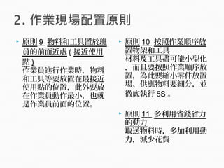  原則 9 物料和工具置於班
員的前面近處 ( 接近使用
點 )
作業員進行作業時，物料
和工具等要放置在最接近
使用點的位置，此外要放
在作業員動作最小，也就
是作業員前面的位置。
 原則 10 按照作業順序放
置物架和工具
材料及工具盡可能小型化
，而且要按照作業順序放
置，為此要縮小零件放置
場、供應物料要細分，並
徹底執行 5S 。
 原則 11 多利用省錢省力
的動力
取送物料時，多加利用動
力，減少花費
 