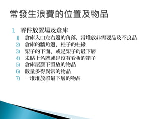 1. 零件放置場及倉庫
1) 倉庫入口左右邊的角落，常堆放非需要品及不良品
2) 倉庫的牆角邊、柱子的柱緣
3) 架子的下面、或是架子的最下層
4) 未貼上名牌或是沒有看板的箱子
5) 倉庫屋簷下置放的物品
6) 數量多得異常的物品
7) 一堆堆放置最下層的物品
 
