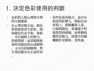 1) 色彩對人類心理與生理
的互動關係
 在心理活動方面，顏色
對情緒會產生影影，例
如綠色代表平和、放鬆
，可以減輕人的壓力、
舒緩情緒；而當眼精疲
累時看綠色的山或植物
，又可以舒緩眼壓，對
生理活動亦有正面作用
。
 某些色系的組合，也具有
相當的影響力，例如在田
徑場上，將跳欄畫上黃、
白相間顏色，會讓選手的
視覺得到刺激，而牽動肢
體的活動力，使選手的越
欄動作更俐落、更快速。
 