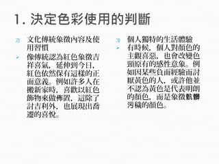 2) 文化傳統象徵內容及使
用習慣
 像傳統認為紅色象徵吉
祥喜氣，延伸到今日，
紅色依然保有這樣的正
面意義。例如許多人在
搬新家時，喜歡以紅色
飾物來做 置，這除了佈
討吉利外，也展現出喬
遷的喜悅。
3) 個人獨特的生活體驗
 有時候，個人對顏色的
主觀喜惡，也會改變色
頸原有的感性意象。例
如因某些負面經驗而討
厭黃色的人，或許他並
不認為黃色是代表明朗
的顏色，而是象徵骯髒
穢的顏色。污
 