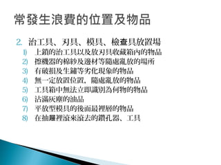 2. 治工具、刃具、模具、檢 具放置場查
1) 上鎖的治工具以及放刃具收藏箱內的物品
2) 擦機器的棉紗及邊材等隨處亂放的場所
3) 有破損及生鏽等劣化現象的物品
4) 無一定放置位置，隨處亂放的物品
5) 工具箱中無法立即識別為何物的物品
6) 沾滿灰塵的油品
7) 平放型模具的後面最裡層的物品
8) 在抽 裡滾來滾去的鑽孔器、工具屜
 