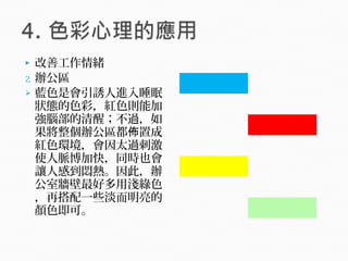  改善工作情緒
2. 辦公區
 藍色是會引誘人進入睡眠
狀態的色彩，紅色則能加
強腦部的清醒；不過，如
果將整個辦公區都 置成佈
紅色環境，會因太過刺激
使人脈博加快，同時也會
讓人感到悶熱。因此，辦
公室牆壁最好多用淺綠色
，再搭配一些淡而明亮的
顏色即可。
　 　
　 　
　 　
　 　
　 　
　 　
　 　
 