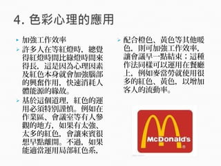  加強工作效率
 許多人在等紅燈時，總覺
得紅燈時間比綠燈時間來
得長，這是因為心理因素
及紅色本身就會加強腦部
的興奮作用，快速消耗人
體能源的緣故。
 基於這個道理，紅色的運
用必須特別謹慎。例如在
作業區、會議室等有人參
觀的地方，如果有太強、
太多的紅色，會讓來賓很
想早點離開。不過，如果
能適當運用局部紅色系，
 配合橙色、黃色等其他暖
色，則可加強工作效率，
讓會議早一點結束；這種
作法同樣可以運用在餐廳
上，例如麥當勞就使用很
多的紅色、黃色，以增加
客人的流動率。
 