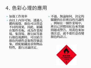  加強工作效率
 由以上內容可知，透過人
體的視覺，顏色可以營造
不同的效果，因此，組織
在製作看板，或為作業現
場、集貨場、辦公區等進
行顏色規劃時，可以結合
顏色的感性意象與符號意
象，搭配組織需求與物品
特性，進行討論決定。
 不過，無論如何，決定的
關鍵仍在於班員的共識性
。例如在一個作業場中，
班員已習慣用紅色來突顯
問題或警告，用黃色來加
強注意，就不要任意改變
顏色的語言。
 