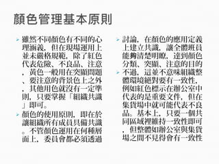  雖然不同顏色有不同的心
理涵義，但在現場運用上
並未嚴格規範，除了紅色
代表危險、不良品、注意
，黃色一般用在突顯問題
、要注意的背景色上之外
，其他用色就沒有一定準
則，只要掌握「組織共識
」即可。
 顏色的使用原則，即在於
讓組織所有成員具備共識
。不管顏色運用在何種層
面上，委員會都必須透過
 討論，在顏色的應用定義
上建立共識，讓全體班員
能 清楚明瞭，達到顏色夠
分類、突顯、注意的目的
 不過，這並不意味組織整
體環境絕對要有一致性，
例如紅色標示在辦公室中
代表的是重要文件，但在
集貨場中就可能代表不良
品。基本上，只要一個共
同區域裡維持一致性即可
，但整體如辦公室與集貨
場之間不見得會有一致性
 