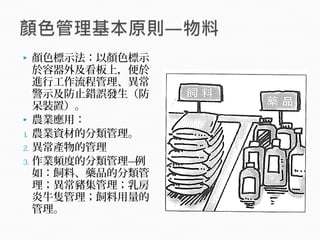  顏色標示法：以顏色標示
於容器外及看板上，便於
進行工作流程管理、異常
警示及防止錯誤發生（防
呆裝置）。
 農業應用：
1. 農業資材的分類管理。
2. 異常產物的管理
3. 作業頻度的分類管理—例
如：飼料、藥品的分類管
理；異常豬集管理；乳房
炎牛隻管理；飼料用量的
管理。
 