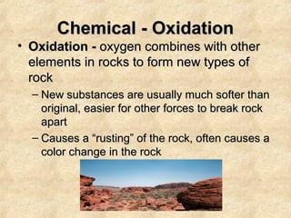 Chemical - Oxidation

• Oxidation - oxygen combines with other
elements in rocks to form new types of
rock
– New substances are usually much softer than
original, easier for other forces to break rock
apart
– Causes a “rusting” of the rock, often causes a
color change in the rock

 