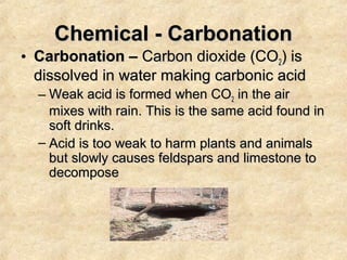 Chemical - Carbonation
• Carbonation – Carbon dioxide (CO2) is
dissolved in water making carbonic acid
– Weak acid is formed when CO2 in the air
mixes with rain. This is the same acid found in
soft drinks.
– Acid is too weak to harm plants and animals
but slowly causes feldspars and limestone to
decompose

 