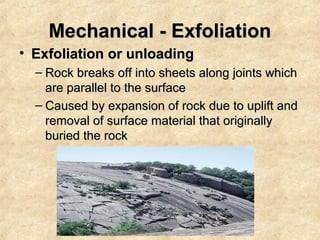 Mechanical - Exfoliation
• Exfoliation or unloading
– Rock breaks off into sheets along joints which
are parallel to the surface
– Caused by expansion of rock due to uplift and
removal of surface material that originally
buried the rock

 