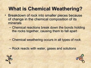 What is Chemical Weathering?
• Breakdown of rock into smaller pieces because
of change in the chemical composition of its
minerals
– Chemical reactions break down the bonds holding
the rocks together, causing them to fall apart
– Chemical weathering occurs in all types of rock
– Rock reacts with water, gases and solutions

 