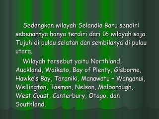 Sedangkan wilayah Selandia Baru sendiri sebenarnya hanya terdiri dari 16 wilayah saja. Tujuh di pulau selatan dan sembilanya di pulau utara.  Wilayah tersebut yaitu Northland, Auckland, Waikato, Bay of Plenty, Gisborne, Hawke’s Bay, Taraniki, Manawatu – Wanganui, Wellington, Tasman, Nelson, Malborough, West Coast, Canterbury, Otago, dan Southland.  