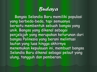 Budaya Bangsa Selandia Baru memiliki populasi yang berbeda-beda, tapi semuanya bersatu membentuk sebuah bangsa yang unik. Bangsa yang dikenal sebagai penjelajah yang merupakan keturunan dari bangsa Polinesia yang berani melintasi lautan yang luas hingga akhirnya menemukan kepulauan ini, membuat bangsa Selandia Baru dikenal sebagai pelaut yang ulung, tangguh dan pemberani.  