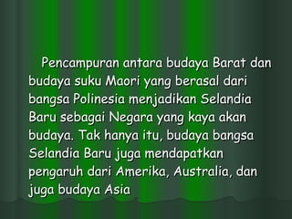 Pencampuran antara budaya Barat dan budaya suku Maori yang berasal dari bangsa Polinesia menjadikan Selandia Baru sebagai Negara yang kaya akan budaya. Tak hanya itu, budaya bangsa Selandia Baru juga mendapatkan pengaruh dari Amerika, Australia, dan juga budaya Asia  