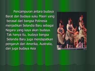 Pencampuran antara budaya  Barat dan budaya suku Maori yang berasal dari bangsa Polinesia  menjadikan Selandia Baru sebagai  Negara yang kaya akan budaya. Tak hanya itu, budaya bangsa Selandia Baru juga mendapatkan  pengaruh dari Amerika, Australia,  dan juga budaya Asia  